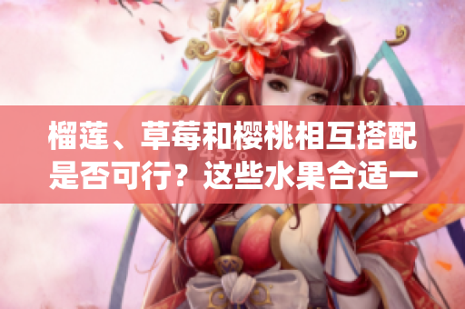 榴莲、草莓和樱桃相互搭配是否可行？这些水果合适一起食用吗？(1)