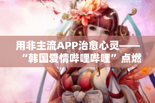 用非主流APP治愈心灵——“韩国爱情哔哩哔哩”点燃浪漫梦想