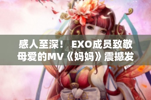 感人至深！ EXO成员致敬母爱的MV《妈妈》震撼发布！