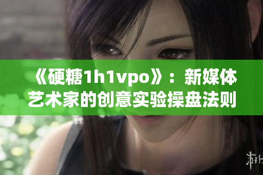 《硬糖1h1vpo》：新媒体艺术家的创意实验操盘法则