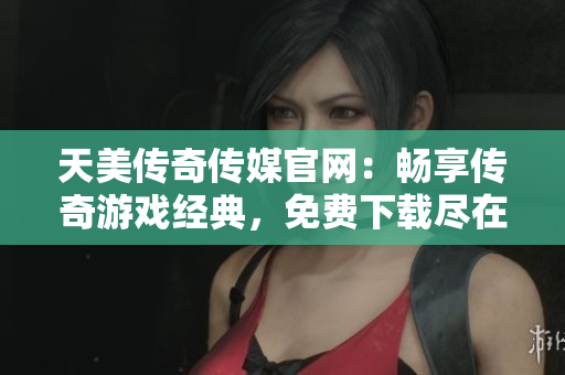 天美传奇传媒官网：畅享传奇游戏经典，免费下载尽在官网
