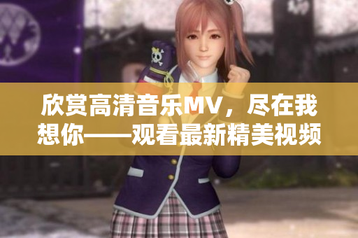 欣赏高清音乐MV，尽在我想你——观看最新精美视频