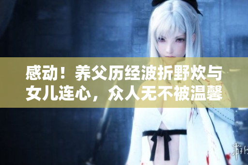 感动！养父历经波折野炊与女儿连心，众人无不被温馨一幕所感动