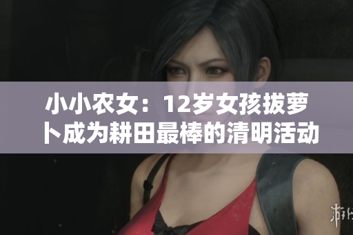 小小农女：12岁女孩拔萝卜成为耕田最棒的清明活动