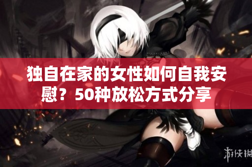 独自在家的女性如何自我安慰？50种放松方式分享