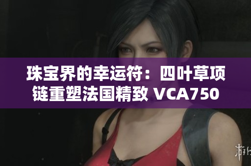珠宝界的幸运符：四叶草项链重塑法国精致 VCA750
