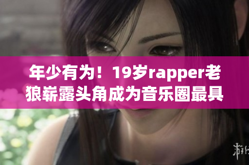 年少有为！19岁rapper老狼崭露头角成为音乐圈最具潜力新星