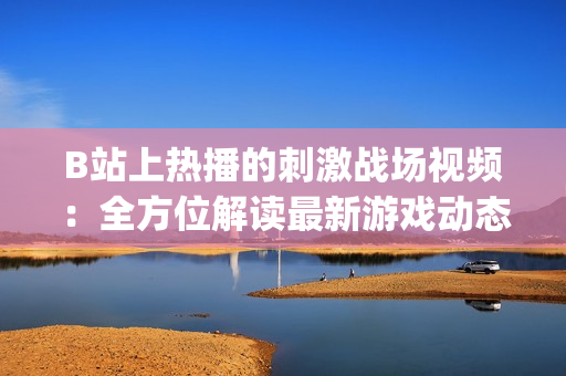 B站上热播的刺激战场视频：全方位解读最新游戏动态及战术技巧(1)