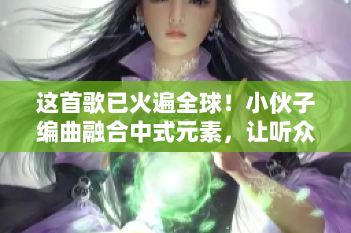 这首歌已火遍全球！小伙子编曲融合中式元素，让听众直呼过瘾