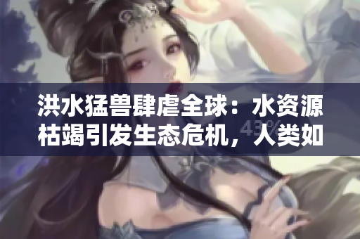 洪水猛兽肆虐全球：水资源枯竭引发生态危机，人类如何应对？
