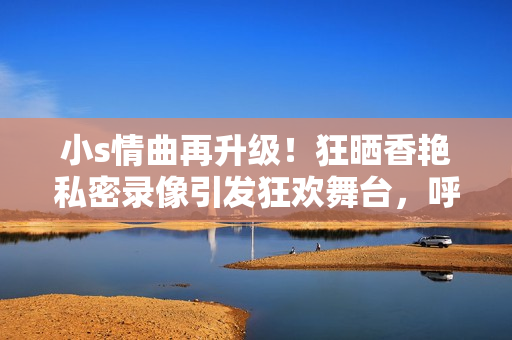 小s情曲再升级！狂晒香艳私密录像引发狂欢舞台，呼声势不减！