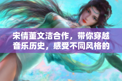 宋倩董文洁合作，带你穿越音乐历史，感受不同风格的情感传递！