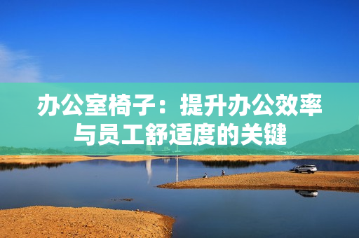 办公室椅子：提升办公效率与员工舒适度的关键