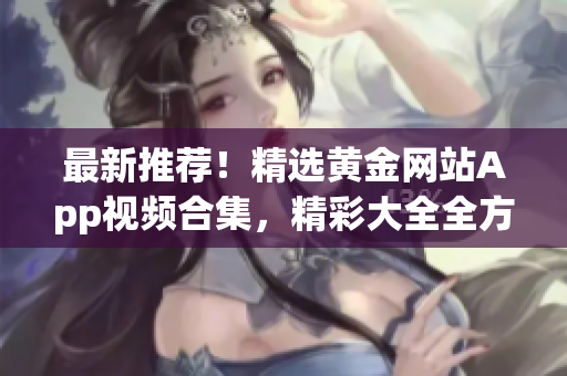 最新推荐！精选黄金网站App视频合集，精彩大全全方位解析