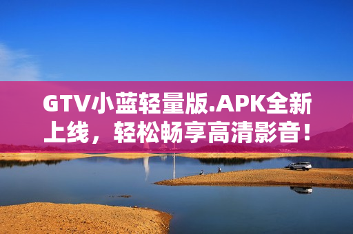 GTV小蓝轻量版.APK全新上线，轻松畅享高清影音！
