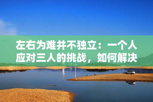 左右为难并不独立：一个人应对三人的挑战，如何解决？
