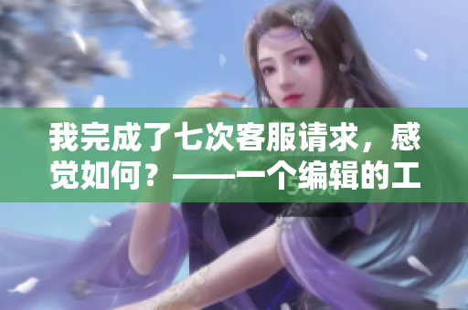 我完成了七次客服请求，感觉如何？——一个编辑的工作日常