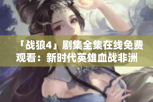 「战狼4」剧集全集在线免费观看：新时代英雄血战非洲！