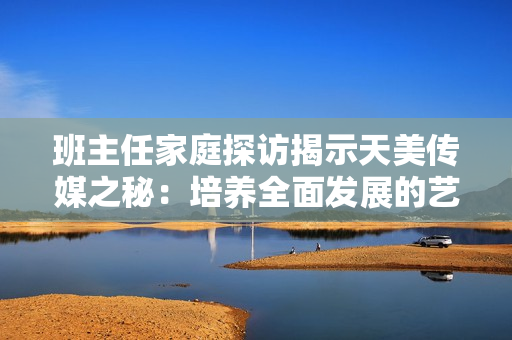 班主任家庭探访揭示天美传媒之秘：培养全面发展的艺术人才