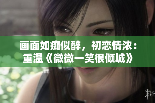 画面如痴似醉，初恋情浓：重温《微微一笑很倾城》