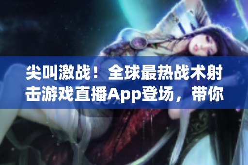 尖叫激战！全球最热战术射击游戏直播App登场，带你体验真实的武器打击感！