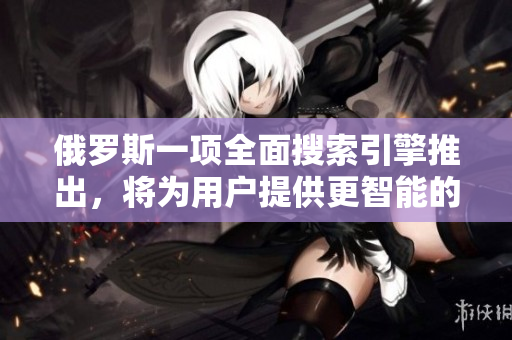 俄罗斯一项全面搜索引擎推出，将为用户提供更智能的检索体验