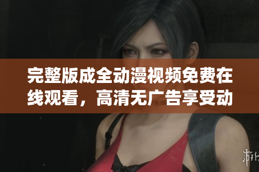 完整版成全动漫视频免费在线观看，高清无广告享受动漫乐趣(1)