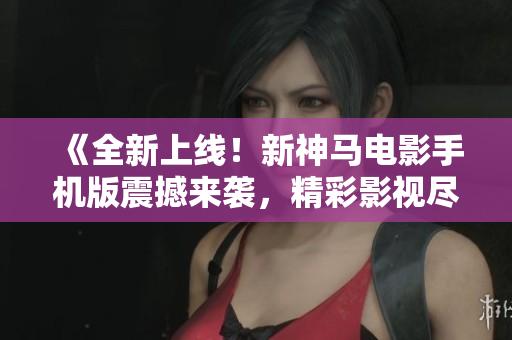 《全新上线！新神马电影手机版震撼来袭，精彩影视尽在掌握》