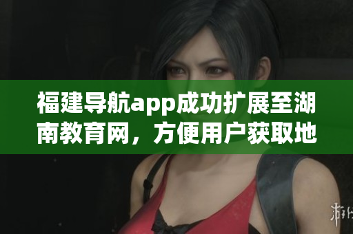 福建导航app成功扩展至湖南教育网，方便用户获取地方教育信息(1)