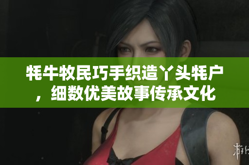 牦牛牧民巧手织造丫头牦户，细数优美故事传承文化