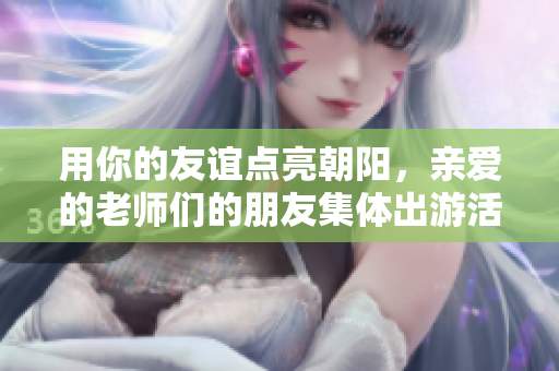 用你的友谊点亮朝阳，亲爱的老师们的朋友集体出游活动再掀人气风暴