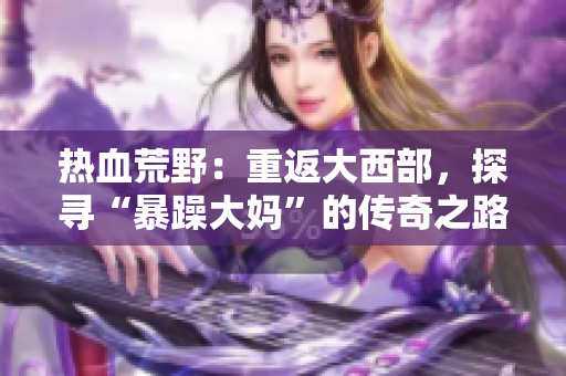 热血荒野：重返大西部，探寻“暴躁大妈”的传奇之路