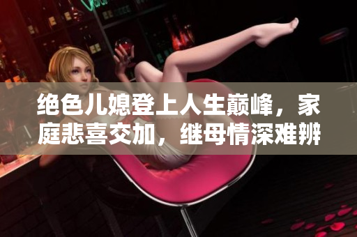 绝色儿媳登上人生巅峰，家庭悲喜交加，继母情深难辨真伪