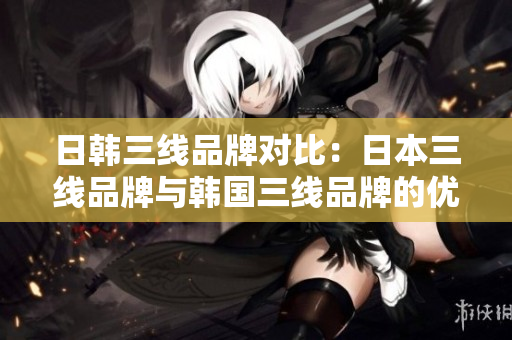 日韩三线品牌对比：日本三线品牌与韩国三线品牌的优缺点分析