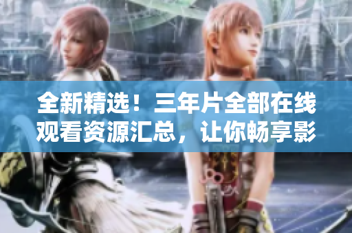 全新精选！三年片全部在线观看资源汇总，让你畅享影视佳作！