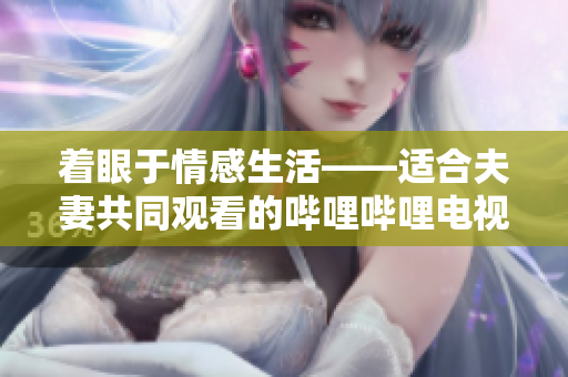 着眼于情感生活——适合夫妻共同观看的哔哩哔哩电视剧推荐