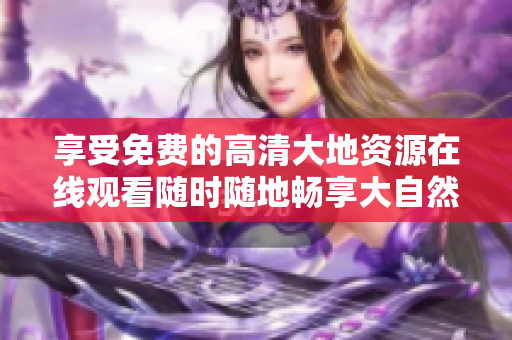 享受免费的高清大地资源在线观看随时随地畅享大自然奇观
