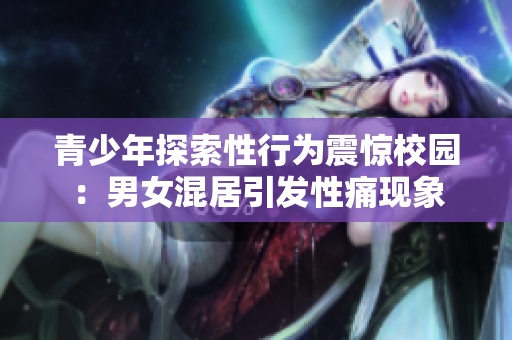 青少年探索性行为震惊校园：男女混居引发性痛现象