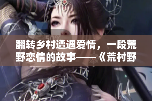 翻转乡村遭遇爱情，一段荒野恋情的故事——《荒村野情》重磅解读