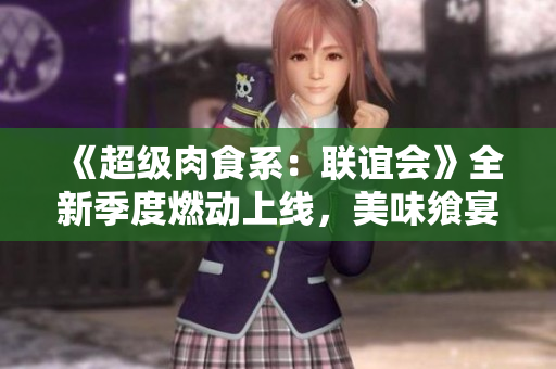 《超级肉食系：联谊会》全新季度燃动上线，美味飨宴再度升级！