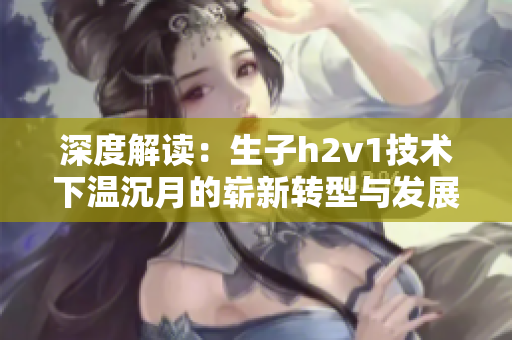深度解读：生子h2v1技术下温沉月的崭新转型与发展