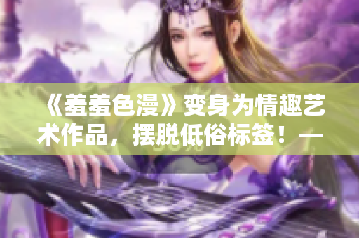《羞羞色漫》变身为情趣艺术作品，摆脱低俗标签！——重磅解读