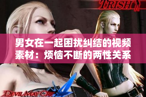 男女在一起困扰纠结的视频素材：烦恼不断的两性关系详尽解析