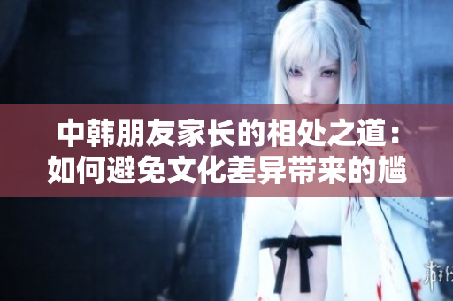 中韩朋友家长的相处之道：如何避免文化差异带来的尴尬和冲突？