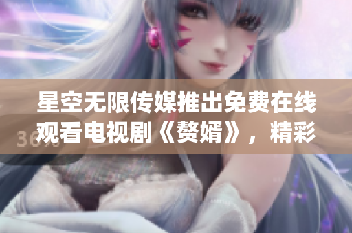 星空无限传媒推出免费在线观看电视剧《赘婿》，精彩内容尽在网上 (1)