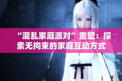 “混乱家庭派对”重塑：探索无拘束的家庭互动方式