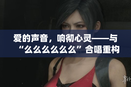 爱的声音，响彻心灵——与“么么么么么么”合唱重构生活品质(1)
