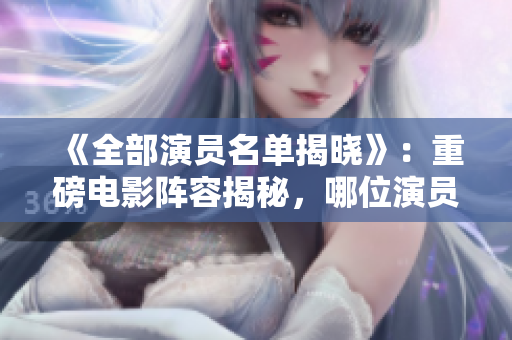 《全部演员名单揭晓》：重磅电影阵容揭秘，哪位演员获得重点角色？