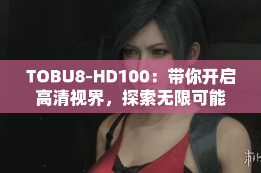 TOBU8-HD100：带你开启高清视界，探索无限可能