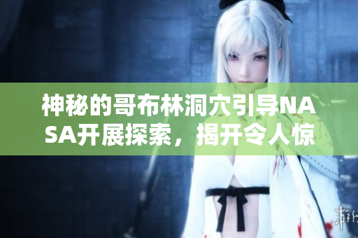 神秘的哥布林洞穴引导NASA开展探索，揭开令人惊叹的秘密！